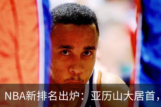 NBA新排名出炉：亚历山大居首，库里第十，杜兰特和詹姆斯遭遇冷落